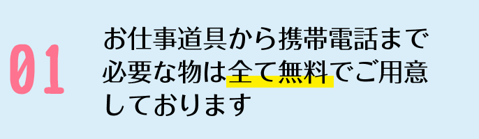 お仕事道具から携帯電話まで必要な物は全て無料でご用意しております